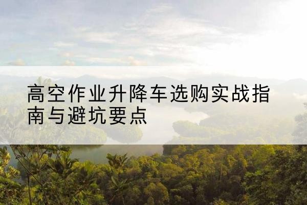 榆林升降车怎么选-高空作业升降车选购实战指南与避坑要点