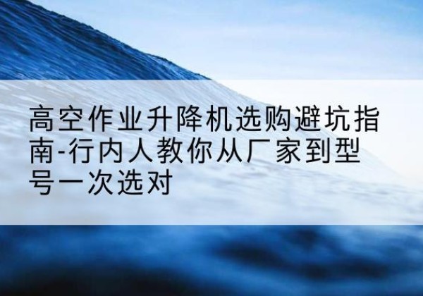 榆林升降平台厂家-高空作业升降机选购避坑指南-行内人教你从厂家到型号一次选对