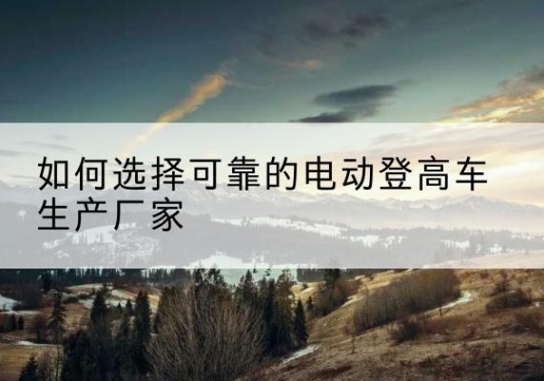 榆林电动登高车厂家-如何选择可靠的电动登高车生产厂家