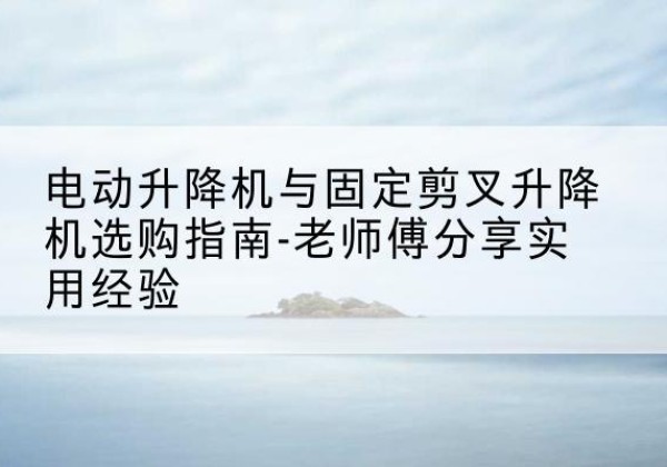 榆林电动升降机怎么选-电动升降机与固定剪叉升降机选购指南-老师傅分享实用经验