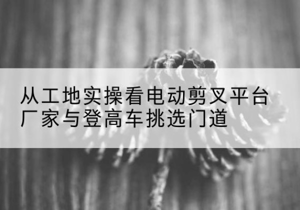 榆林电动剪叉升降平台厂家-从工地实操看电动剪叉平台厂家与登高车挑选门道