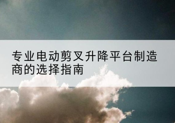 榆林电动剪叉升降平台厂家-专业电动剪叉升降平台制造商的选择指南